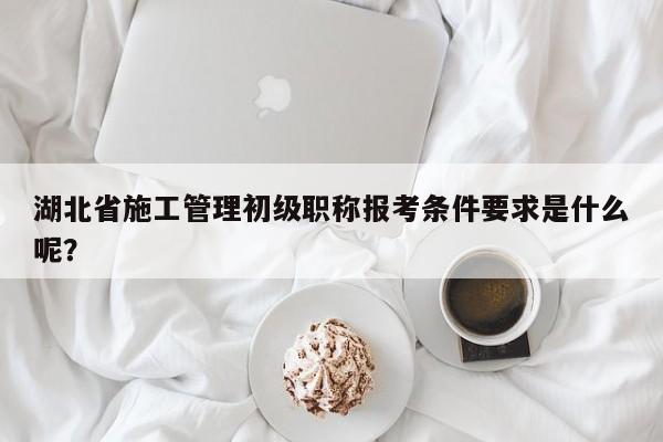 湖北省施工管理初級職稱報考條件要求是什么呢？