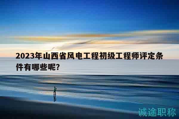 2023年山西省風(fēng)電工程初級(jí)工程師評(píng)定條件有哪些呢？