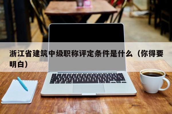 浙江省建筑中級職稱評定條件是什么（你得要明白）