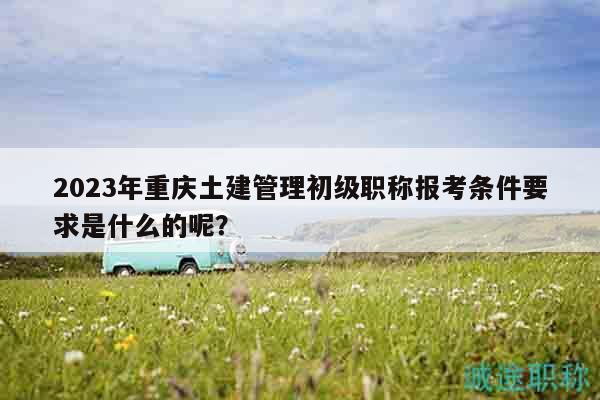2023年重慶土建管理初級(jí)職稱報(bào)考條件要求是什么的呢？