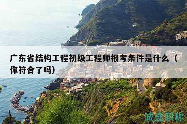 廣東省結(jié)構(gòu)工程初級工程師報(bào)考條件是什么（你符合了嗎）