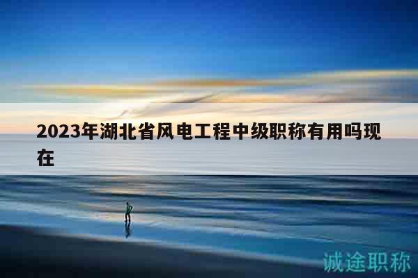 2023年湖北省風(fēng)電工程中級(jí)職稱有用嗎現(xiàn)在