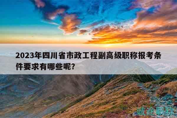 2023年四川省市政工程副高級職稱報考條件要求有哪些呢？