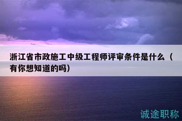 浙江省市政施工中級工程師評審條件是什么（有你想知道的嗎）