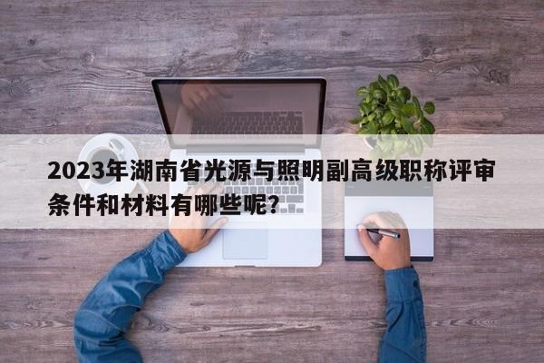 2023年湖南省光源與照明副高級(jí)職稱評(píng)審條件和材料有哪些呢？