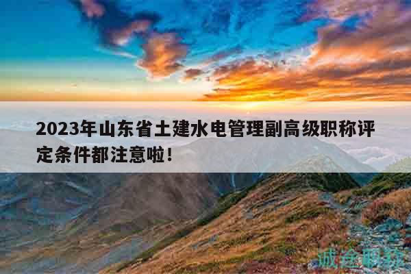 2023年山東省土建水電管理副高級職稱評定條件都注意啦！