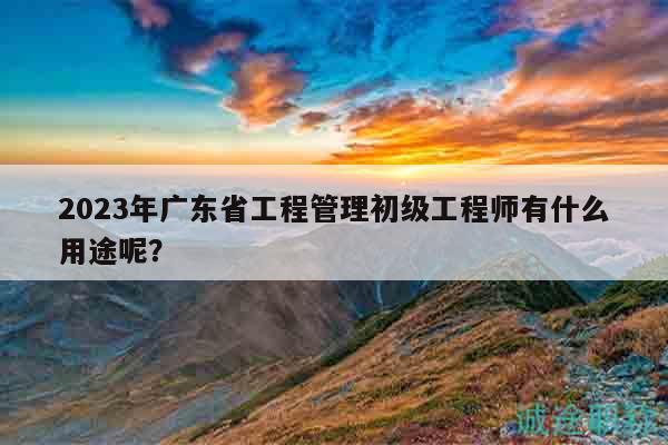 2023年廣東省工程管理初級工程師有什么用途呢？