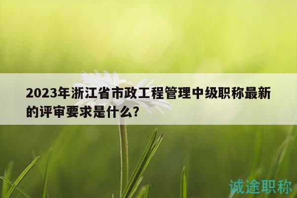 2023年浙江省市政工程管理中級(jí)職稱最新的評(píng)審要求是什么？