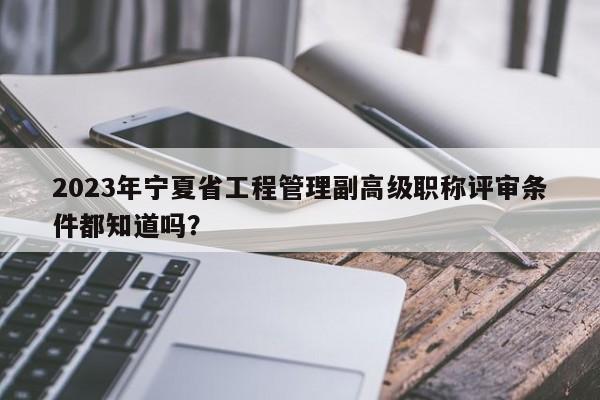 2023年寧夏省工程管理副高級職稱評審條件都知道嗎？