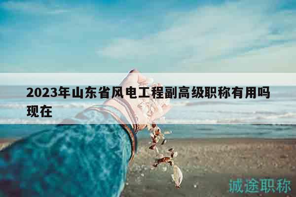 2023年山東省風電工程副高級職稱有用嗎現(xiàn)在