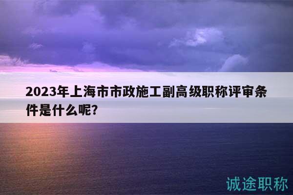 2023年上海市市政施工副高級(jí)職稱評(píng)審條件是什么呢？