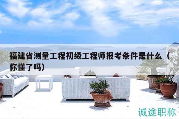 福建省測量工程初級工程師報(bào)考條件是什么（你懂了嗎）