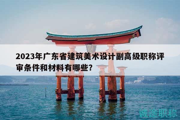 2023年廣東省建筑美術(shù)設(shè)計副高級職稱評審條件和材料有哪些？
