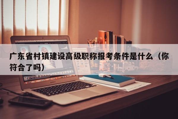 廣東省村鎮(zhèn)建設(shè)高級(jí)職稱報(bào)考條件是什么（你符合了嗎）