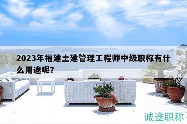 2023年福建土建管理工程師中級職稱有什么用途呢？