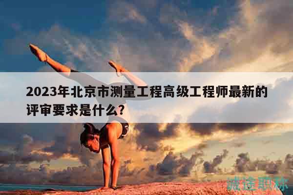 2023年北京市測量工程高級工程師最新的評審要求是什么？