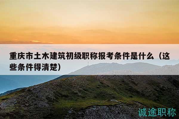 重慶市土木建筑初級職稱報考條件是什么（這些條件得清楚）