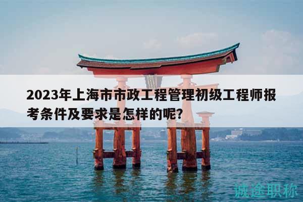 2023年上海市市政工程管理初級工程師報考條件及要求是怎樣的呢？