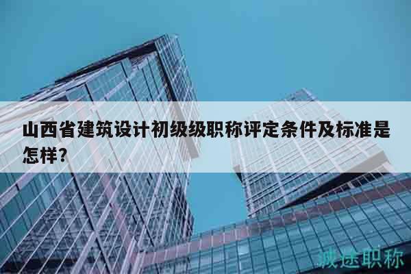山西省建筑設(shè)計初級級職稱評定條件及標準是怎樣？