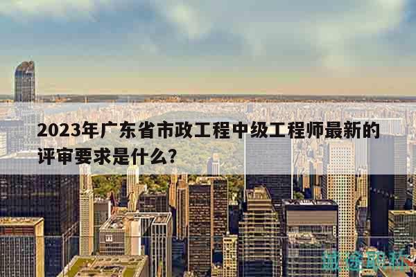 2023年廣東省市政工程中級工程師最新的評審要求是什么？