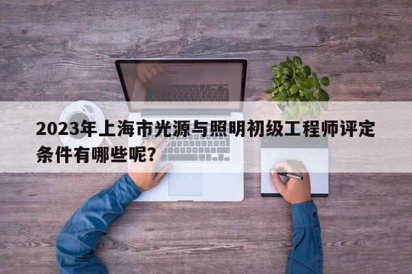 2023年上海市光源與照明初級工程師評定條件有哪些呢？