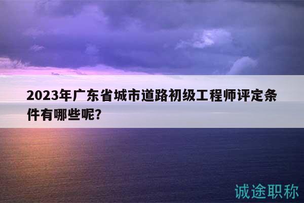 2023年廣東省城市道路初級工程師評定條件有哪些呢？