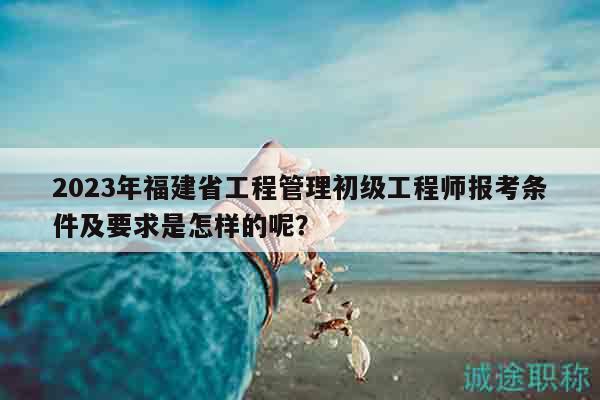 2023年福建省工程管理初級(jí)工程師報(bào)考條件及要求是怎樣的呢？