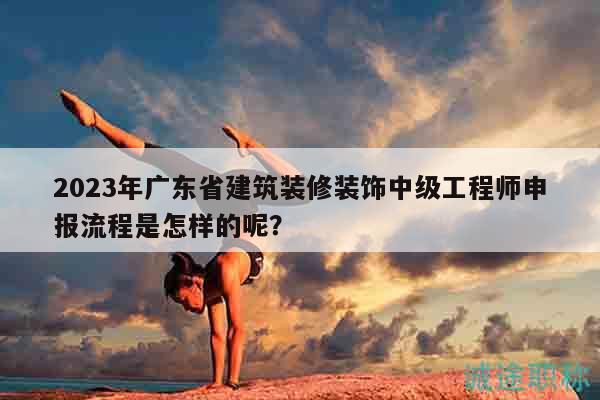 2023年廣東省建筑裝修裝飾中級工程師申報流程是怎樣的呢？