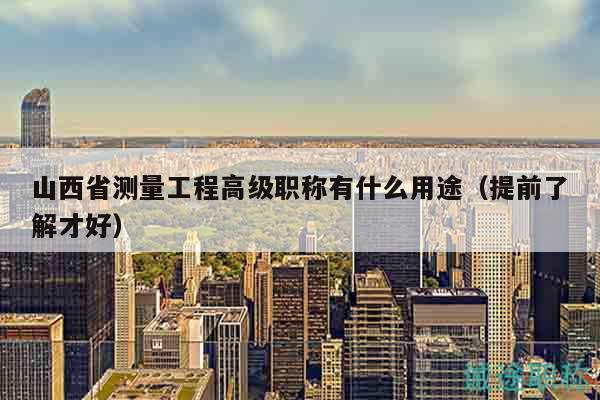 山西省測量工程高級職稱有什么用途（提前了解才好）