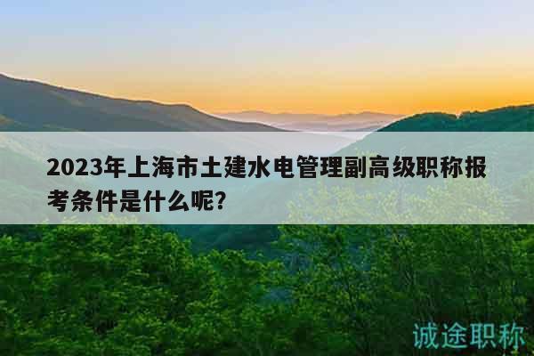 2023年上海市土建水電管理副高級(jí)職稱報(bào)考條件是什么呢？