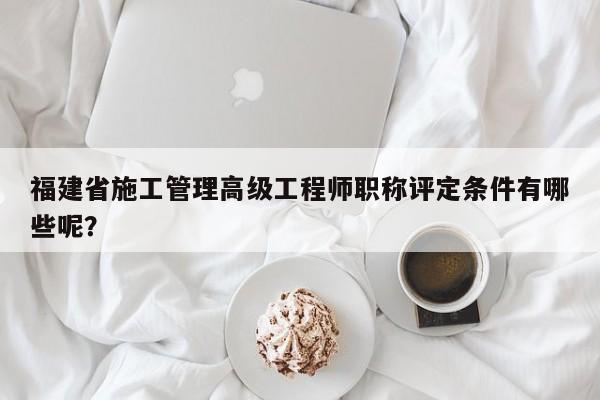 福建省施工管理高級(jí)工程師職稱評(píng)定條件有哪些呢？