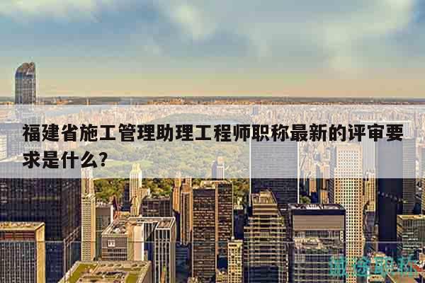 福建省施工管理助理工程師職稱最新的評審要求是什么？