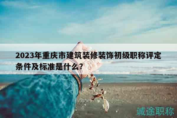 2023年重慶市建筑裝修裝飾初級(jí)職稱(chēng)評(píng)定條件及標(biāo)準(zhǔn)是什么？