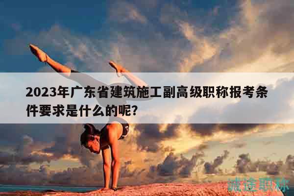 2023年廣東省建筑施工副高級職稱報考條件要求是什么的呢？