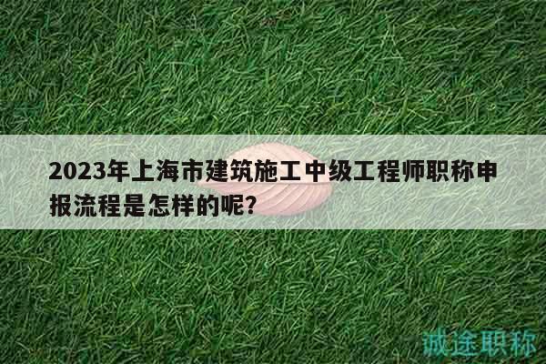 2023年上海市建筑施工中級工程師職稱申報(bào)流程是怎樣的呢？