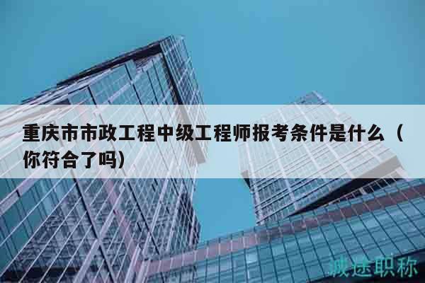 重慶市市政工程中級(jí)工程師報(bào)考條件是什么（你符合了嗎）