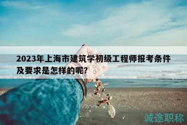 2023年上海市建筑學(xué)初級工程師報考條件及要求是怎樣的呢？