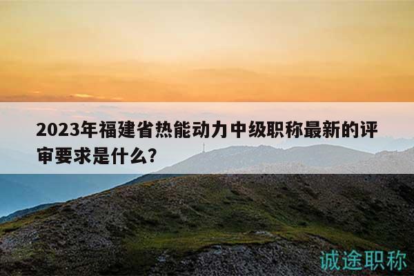 2023年福建省熱能動力中級職稱最新的評審要求是什么？