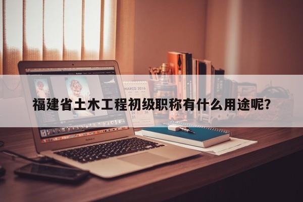 福建省土木工程初級職稱有什么用途呢？