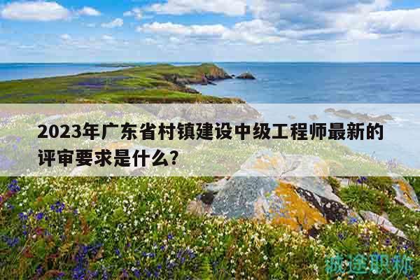 2023年廣東省村鎮(zhèn)建設中級工程師最新的評審要求是什么？