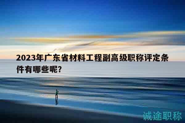 2023年廣東省材料工程副高級職稱評定條件有哪些呢？
