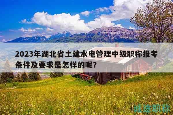 2023年湖北省土建水電管理中級職稱報考條件及要求是怎樣的呢？