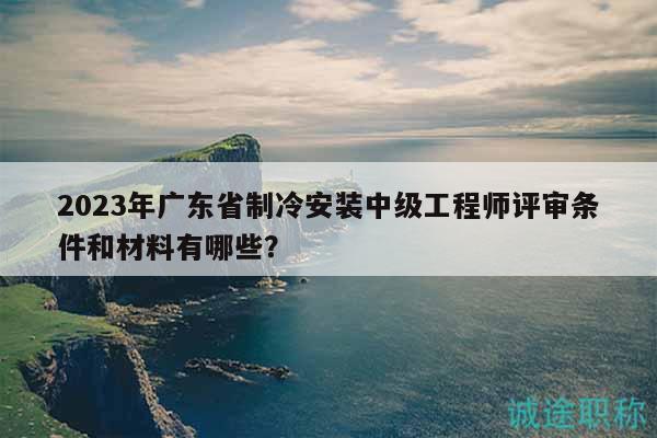 2023年廣東省制冷安裝中級(jí)工程師評(píng)審條件和材料有哪些？