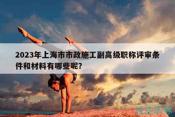 2023年上海市市政施工副高級(jí)職稱評(píng)審條件和材料有哪些呢？