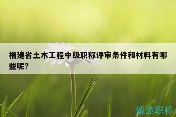 福建省土木工程中級職稱評審條件和材料有哪些呢？