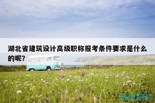湖北省建筑設(shè)計高級職稱報考條件要求是什么的呢？