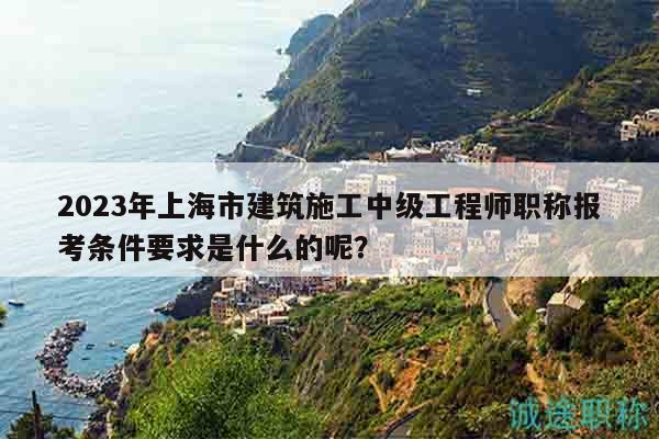 2023年上海市建筑施工中級(jí)工程師職稱報(bào)考條件要求是什么的呢？