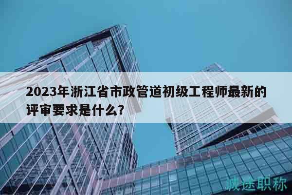 2023年浙江省市政管道初級(jí)工程師最新的評(píng)審要求是什么？