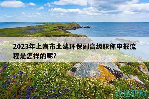 2023年上海市土建環(huán)保副高級(jí)職稱申報(bào)流程是怎樣的呢？