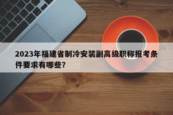 2023年福建省制冷安裝副高級職稱報考條件要求有哪些？
